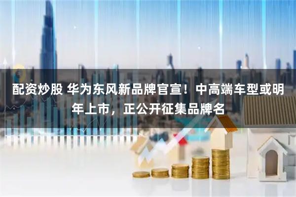 配资炒股 华为东风新品牌官宣！中高端车型或明年上市，正公开征集品牌名