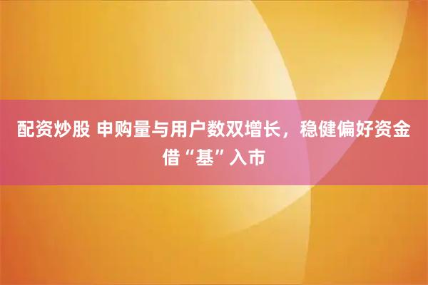 配资炒股 申购量与用户数双增长，稳健偏好资金借“基”入市