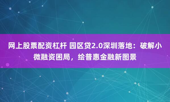 网上股票配资杠杆 园区贷2.0深圳落地：破解小微融资困局，绘普惠金融新图景