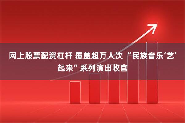 网上股票配资杠杆 覆盖超万人次 “民族音乐‘艺’起来”系列演出收官