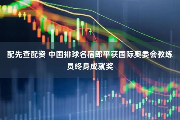 配先查配资 中国排球名宿郎平获国际奥委会教练员终身成就奖