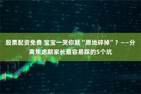 股票配资免费 宝宝一哭你就“原地碎掉”？——分离焦虑期家长最容易踩的5个坑